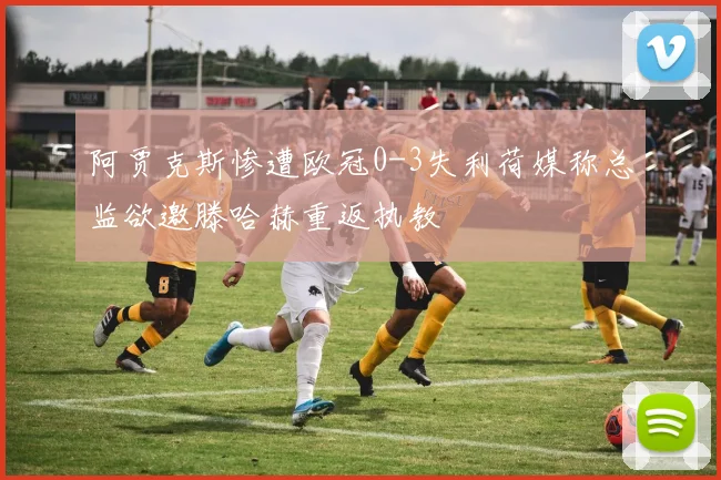 阿贾克斯惨遭欧冠0-3失利荷媒称总监欲邀滕哈赫重返执教