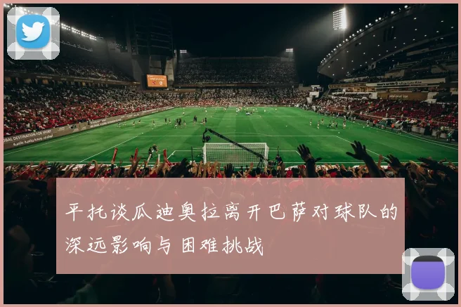 平托谈瓜迪奥拉离开巴萨对球队的深远影响与困难挑战