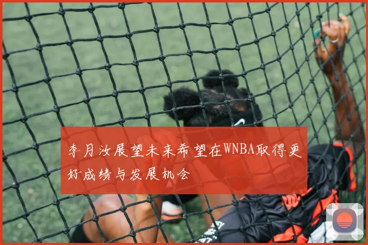 李月汝展望未来希望在WNBA取得更好成绩与发展机会