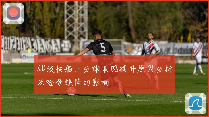 KD谈快船三分球表现提升原因分析及哈登缺阵的影响