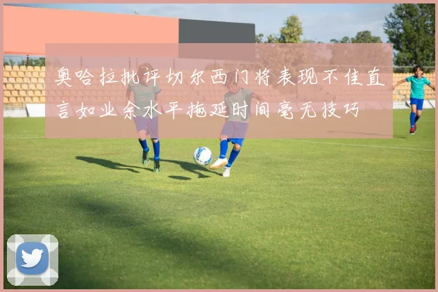 奥哈拉批评切尔西门将表现不佳直言如业余水平拖延时间毫无技巧