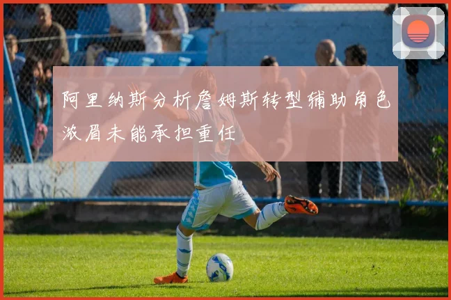 阿里纳斯分析詹姆斯转型辅助角色浓眉未能承担重任