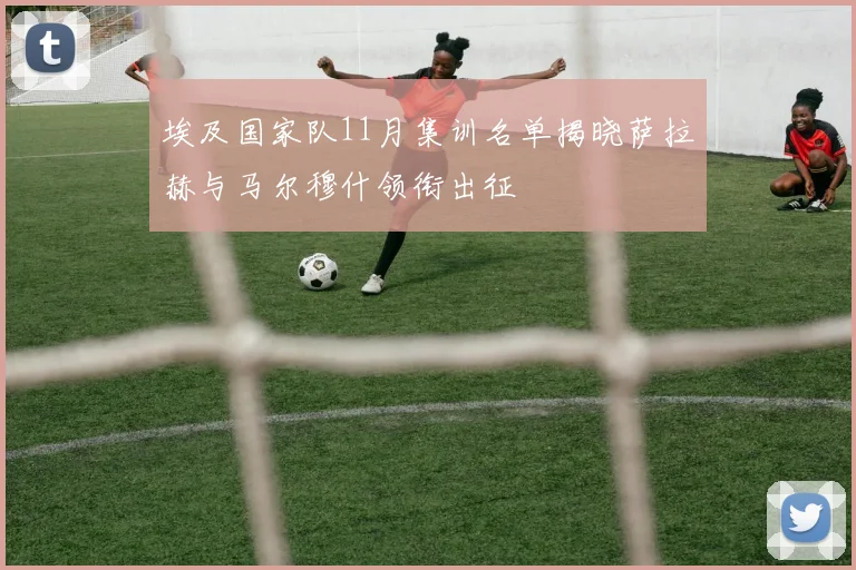 埃及国家队11月集训名单揭晓萨拉赫与马尔穆什领衔出征