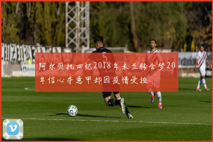 阿尔贝托回忆2018年米兰转会梦20年信心夺意甲却因疫情受挫