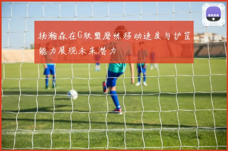 杨瀚森在G联盟磨练移动速度与护筐能力展现未来潜力