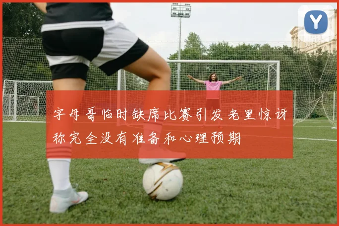 字母哥临时缺席比赛引发老里惊讶称完全没有准备和心理预期