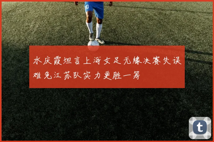 水庆霞坦言上海女足无缘决赛失误难免江苏队实力更胜一筹