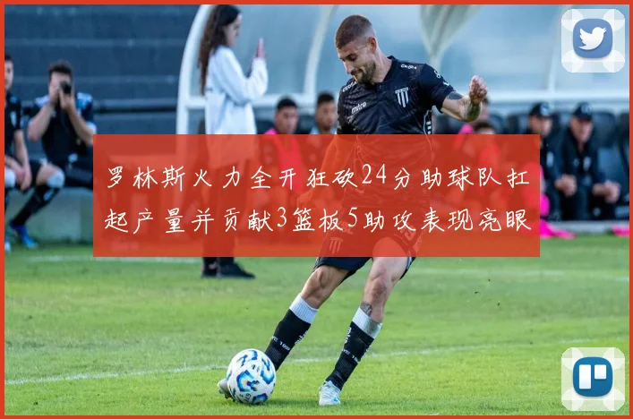 罗林斯火力全开狂砍24分助球队扛起产量并贡献3篮板5助攻表现亮眼
