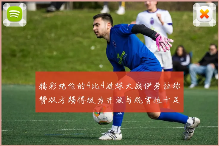 精彩绝伦的4比4进球大战伊劳拉称赞双方踢得极为开放与观赏性十足