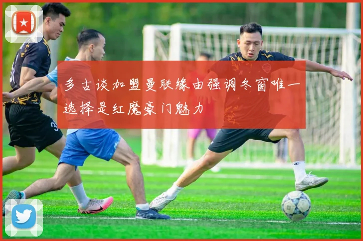 多古谈加盟曼联缘由强调冬窗唯一选择是红魔豪门魅力
