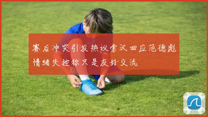 赛后冲突引发热议索汉回应范德彪情绪失控称只是友好交流