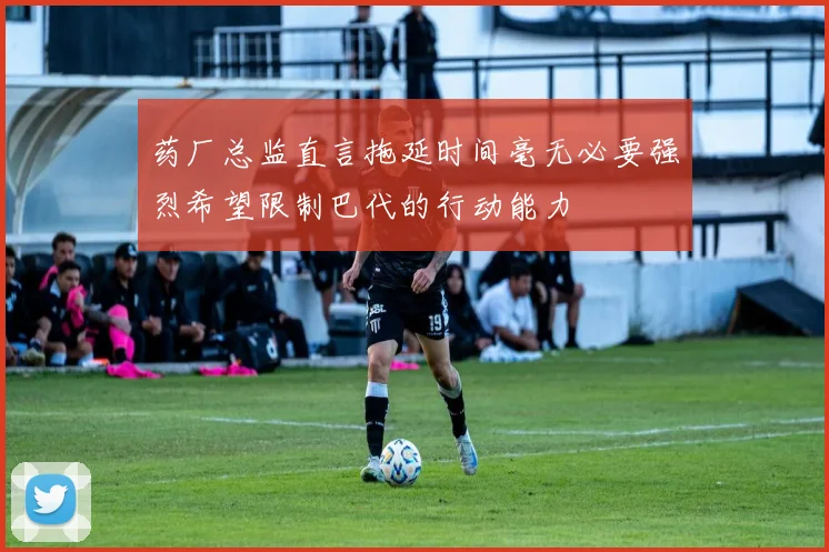 药厂总监直言拖延时间毫无必要强烈希望限制巴代的行动能力