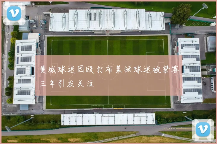 曼城球迷因殴打布莱顿球迷被禁赛三年引发关注